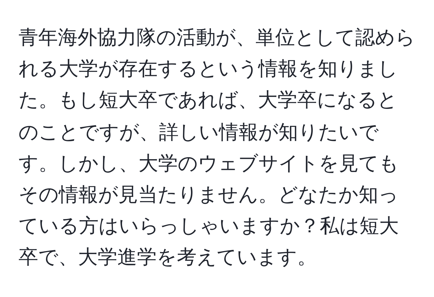 青年海外協力隊の活動が、単位として認められる大学が存在するという情報を知りました。もし短大卒であれば、大学卒になるとのことですが、詳しい情報が知りたいです。しかし、大学のウェブサイトを見てもその情報が見当たりません。どなたか知っている方はいらっしゃいますか？私は短大卒で、大学進学を考えています。