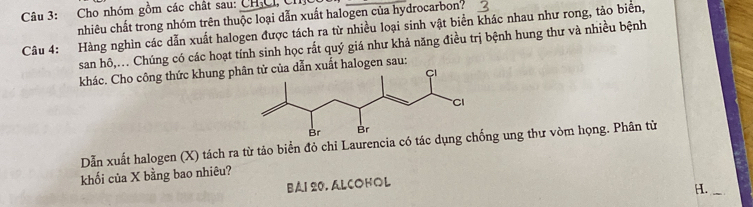 Cho nhóm gồm các chất sau: CH,Cỉ, Chỉ 
nhiêu chất trong nhóm trên thuộc loại dẫn xuất halogen của hydrocarbon? 
Câu 4: Hàng nghìn các dẫn xuất halogen được tách ra từ nhiều loại sinh vật biển khác nhau như rong, tảo biển, 
san hô,.. Chúng có các hoạt tính sinh học rắt quý giá như khả năng điều trị bệnh hung thư và nhiều bệnh 
khác. Cho công thức khung ph dẫn xuất halogen sau: 
Dẫn xuất halogen (X) tách ra từ tảo biển đỏ chi Laurencia có tác dụnng ung thư vòm họng. Phân từ 
khối của X bằng bao nhiêu? 
BAI 20. ALCOHOL 
H._