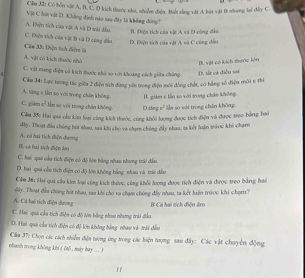 Có bốn vật A, B, C, D kích thước nhỏ, nhiễm điện. Biết rằng vật A hút vật B nhưng lại đầy C,
Vật C hút vật D. Khẳng định nào sau đây là không đúng?
A. Điện tích của vật A và D trái đấu. B. Điện tích của vật A và D cùng đấu.
C. Điện tích của vật B và D cùng dấu. D. Điện tích của vật A và C cùng dấu.
Câu 33: Điện tích điểm là
A. vật có kích thước nhỏ
B. vật có kích thước lớn
C. vật mang điện có kích thước nhỏ so với khoảng cách giữa chúng. D. tất cả điều sai
d
Câu 34: Lực tương tác giữa 2 điện tích đứng yên trong điện môi đồng chất, có hằng số điện môi ε thì
A. tăng ε lần so với trong chân không.
B. giảm ε lần so với trong chân không.
C. giảm varepsilon^2 lần so với trong chân không. D.tăng varepsilon^2 ần so với trong chân không.
Câu 35: Hai quả cầu kim loại cùng kích thước, cùng khối lượng được tích điện và được treo bằng hai
dây. Thoạt đầu chúng hút nhau, sau khi cho va chạm chúng đầy nhau, ta kết luận trứợc khi chạm
A. cả hai tích điện dương
B. cả hai tích điện âm
C. hai quả cầu tích điện có độ lớn bằng nhau nhưng trái đấu.
D. hai quả cầu tích điện có độ lớn không bằng nhau và trái dấu
Câu 36: Hai quả cầu kim loại cùng kích thứợc, cùng khối lượng được tích điện và được treo bằng hai
dây. Thoạt đầu chúng hút nhau, sau khi cho va chạm chúng đầy nhau, ta kết luận trứợc khi chạm?
A. Cả hai tich điện dương
B Cả hai tích điện âm
C. Hai quả cầu tích điện có độ lớn bằng nhau nhưng trái đầu.
D. Hai quả cầu tích điện có độ lớn không bằng nhau và trái dấu
Câu 37: Chọn các cách nhiễm điện tương ứng trong các hiện tượng sau đây: Các vật chuyển động
nhanh trong không khí ( ôtô , máy bay ... )