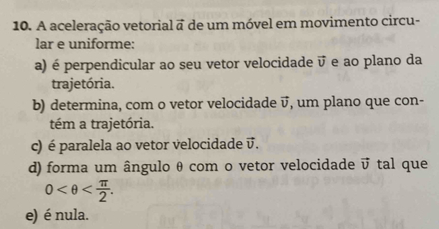 A aceleração vetorial a de um móvel em movimento circu- 
lar e uniforme: 
a) é perpendicular ao seu vetor velocidade vector v e ao plano da 
trajetória. 
b) determina, com o vetor velocidade vector v , um plano que con- 
tém a trajetória. 
c) é paralela ao vetor velocidade vector v. 
d) forma um ângulo θ com o vetor velocidade vector v tal que
0 . 
e) é nula.