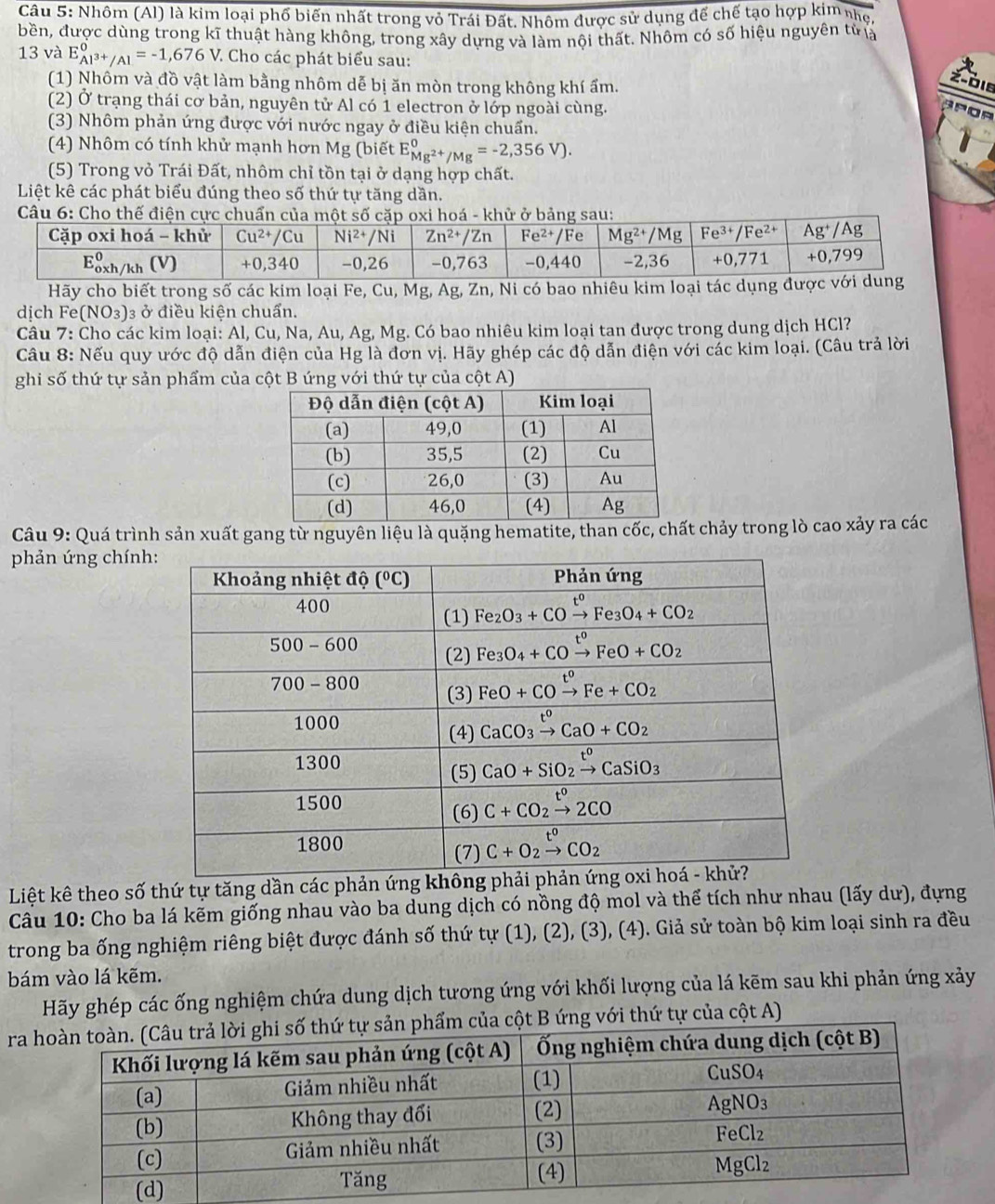 Nhôm (Al) là kim loại phố biến nhất trong vỏ Trái Đất. Nhôm được sử dụng đế chế tạo hợp kim nhẹ,
bền, được dùng trong kĩ thuật hàng không, trong xây dựng và làm nội thất. Nhôm có số hiệu nguyên tử là
13 và E_Al^(3+)/Al^0=-1,676V : Cho các phát biểu sau:
(1) Nhôm và đồ vật làm bằng nhôm dễ bị ăn mòn trong không khí ẩm.
z-die
(2) Ở trạng thái cơ bản, nguyên tử Al có 1 electron ở lớp ngoài cùng.
APOR
(3) Nhôm phản ứng được với nước ngay ở điều kiện chuẩn.
(4) Nhôm có tính khử mạnh hơn Mg (biết E_Mg^(2+)/Mg^0=-2,356V).
(5) Trong vỏ Trái Đất, nhôm chỉ tồn tại ở dạng hợp chất.
Liệt kê các phát biểu đúng theo số thứ tự tăng dần.
Câu 6: Cho thế điện cực chuẩn củ ở bảng sa
Hãy cho biết trong số các kim loại Fe, Cu, Mg, Ag, Zn, Ni có bao nhiêu kim loại tác 
dịch Fe (NO_3) 3 ở điều kiện chuẩn.
Câu 7: Cho các kim loại: Al, Cu, Na, Au, Ag, Mg. Có bao nhiêu kim loại tan được trong dung dịch HCl?
Câu 8: Nếu quy ước độ dẫn điện của Hg là đơn vị. Hãy ghép các độ dẫn điện với các kim loại. (Câu trả lời
ghi số thứ tự sản phẩm của cột B ứng với thứ tự của cột A)
Câu 9: Quá trình sản xuất gang từ nguyên liệu là quặng hematite, than cốc, chất chảy trong lò cao xảy ra các
phản ứng chính
Liệt kê theo số thứ tự tăng dần các phản ứ
Cầu 10: Cho ba lá kẽm giống nhau vào ba dung dịch có nồng độ mol và thể tích như nhau (lấy dư), đựng
trong ba ống nghiệm riêng biệt được đánh số thứ tự (1)(2)(3).(4 ). ). Giả sử toàn bộ kim loại sinh ra đều
bám vào lá kẽm.
Hãy ghép các ống nghiệm chứa dung dịch tương ứng với khối lượng của lá kẽm sau khi phản ứng xảy
raủa cột B ứng với thứ tự của cột A)