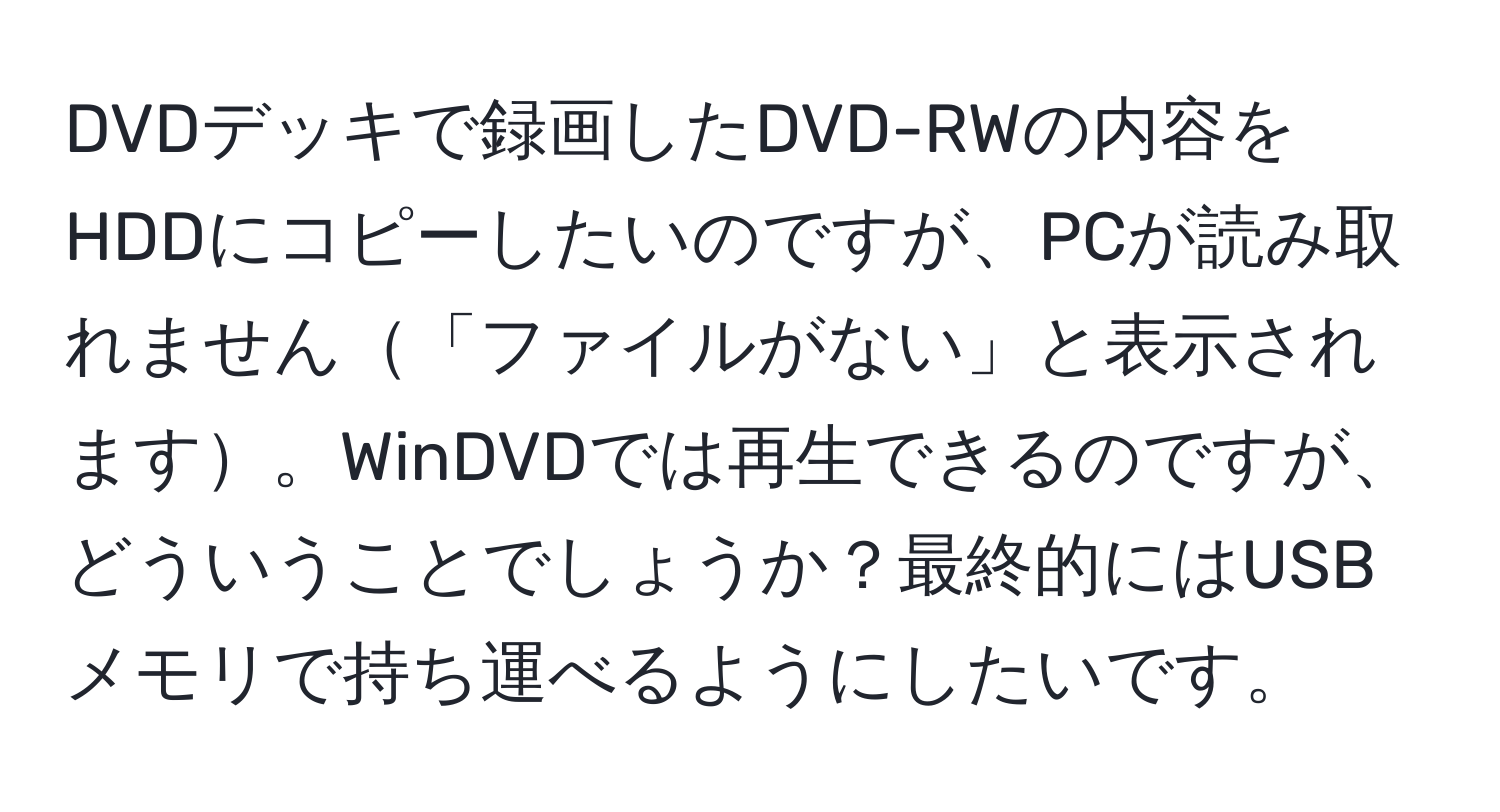 DVDデッキで録画したDVD-RWの内容をHDDにコピーしたいのですが、PCが読み取れません「ファイルがない」と表示されます。WinDVDでは再生できるのですが、どういうことでしょうか？最終的にはUSBメモリで持ち運べるようにしたいです。