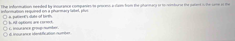 The information needed by insurance companies to process a claim from the pharmacy or to reimburse the patient is the same as the
information required on a pharmacy label, plus
a. patient's date of birth.
b. All options are correct.
c. insurance group number.
d. insurance identification number.