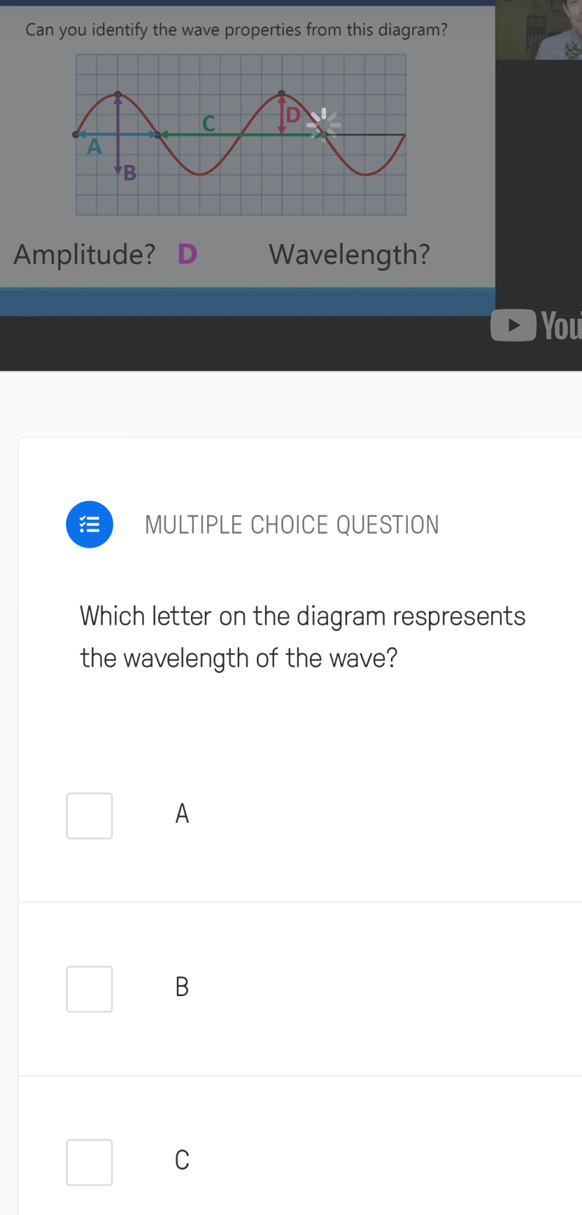 Can you identify the wave properties from this diagram?
Amplitude? Wavelength?
You
MULTIPLE CHOICE QUESTION
Which letter on the diagram respresents
the wavelength of the wave?
A
B
C