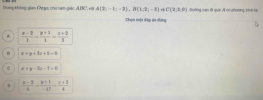 Cầu 30
Trong không gian Oxyz, cho tam giác ABC, với A(2;-1;-2), B(1;2;-3) và C(2;3;0). Đường cao đi qua A có phương trình là:
Chọn một đáp án đúng
A  (x-2)/1 = (y+1)/1 = (z+2)/3 .
B x+y+3z+5=0.
C x+y-3z-7=0.
D  (x-2)/5 = (y+1)/-17 = (z+2)/4 .