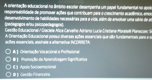 A orientação educacional no âmbito escolar desempenha um papel fundamental no apoio
responsabilidade de promover ações que contribuam para o crescimento acadêmico, emoo
desenvolvimento de habilidades necessárias para a vida, além de envolver uma série de at
(pedagogos e/ou psicopedagogos).
Gestão Educacional / Graciele Alice Carvalho Adriano; Lucia Cristiane Moratelli Pianezzer; Si
A Orientação Educacional possul diversas ações essenciais que são fundamentais para a se
acões essencials, assinale a alternativa INCORRETA:
A ) Orientação Vocacional e Profissional
B ) Promoção da Aprendizagem Significativa
C  Apoio Socioemocional
D ) Gestão Financeira.