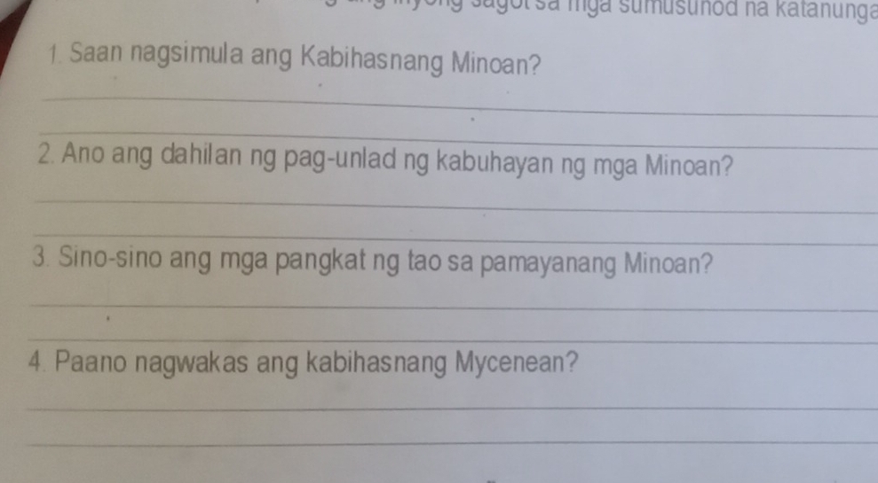 ot sa mga sumusunod na katanunga 
1. Saan nagsimula ang Kabihasnang Minoan? 
_ 
_ 
2. Ano ang dahilan ng pag-unlad ng kabuhayan ng mga Minoan? 
_ 
_ 
3. Sino-sino ang mga pangkat ng tao sa pamayanang Minoan? 
_ 
_ 
4. Paano nagwakas ang kabihasnang Mycenean? 
_ 
_