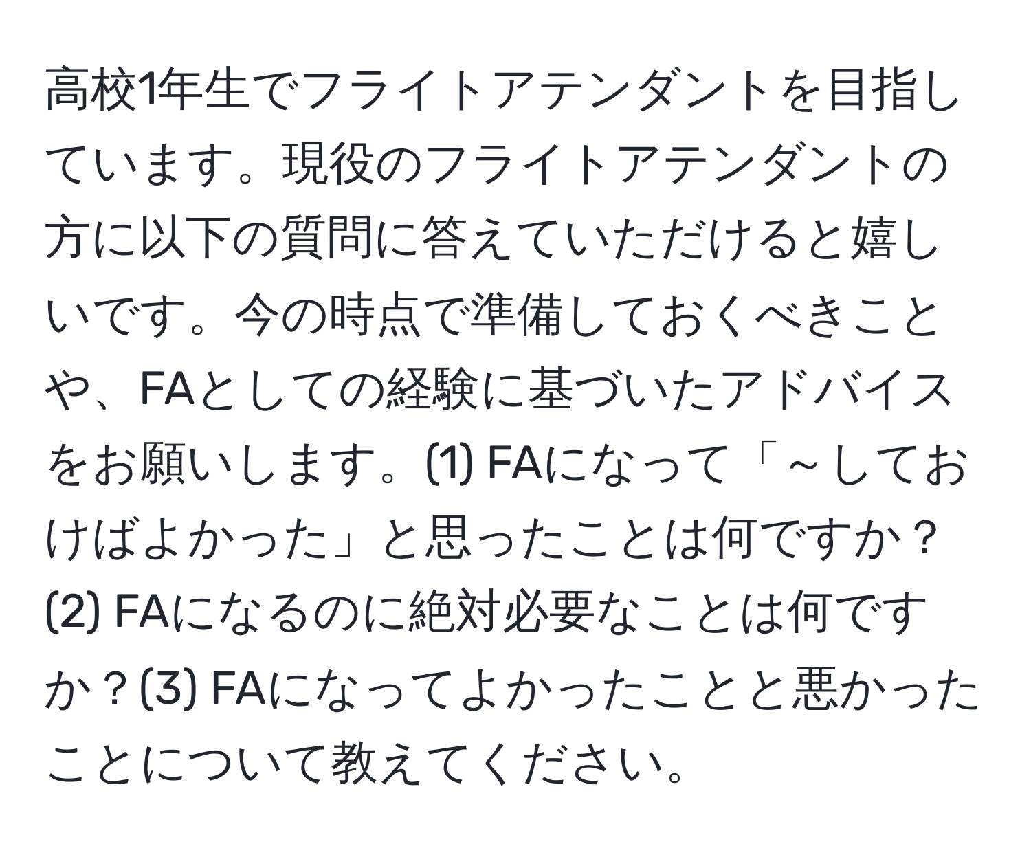 高校1年生でフライトアテンダントを目指しています。現役のフライトアテンダントの方に以下の質問に答えていただけると嬉しいです。今の時点で準備しておくべきことや、FAとしての経験に基づいたアドバイスをお願いします。(1) FAになって「～しておけばよかった」と思ったことは何ですか？(2) FAになるのに絶対必要なことは何ですか？(3) FAになってよかったことと悪かったことについて教えてください。