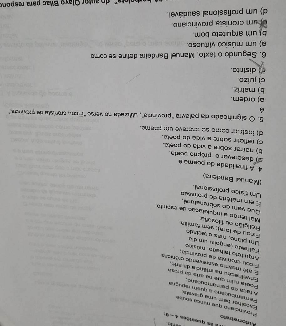 Il as questões 4-6 
Autorretrato
Provinciano que nunca soube
Escolher bem uma gravata:
Pernambucano a quem repugna
A faca do pernambucano;
Poeta ruim que na arte da prosa
Envelheceu na infância da arte,
E até mesmo escrevendo crônicas
Ficou cronista de província;
Arquiteto falhado, músico
Failhado (engoiiu um dia
Um piano, mas o teclado
Ficou de fora); sem família,
Religião ou filosofia;
Mal tendo a inquietação de espírito
Que vem do sobrenaturai,
E em matéria de profissão
Um tísico profissional.
(Manuel Bandeira)
4. A finalidade do poema é
a) descrever o próprio poeta.
b) narrar sobre a vida do poeta.
c) refletir sobre a vida do poeta.
d) instruir como se escreve um poema.
5. O significado da palavra “província”, utilizada no verso “Ficou cronista de província;”
é
a) ordem.
b) matriz.
c) juízo.
d distrito.
6. Segundo o texto, Manuel Bandeira define-se como
a) um músico virtuoso.
b) um arquiteto bom.
of um cronista provinciano.
d) um profissional saudável.
do autor Olavo Bilac para respono