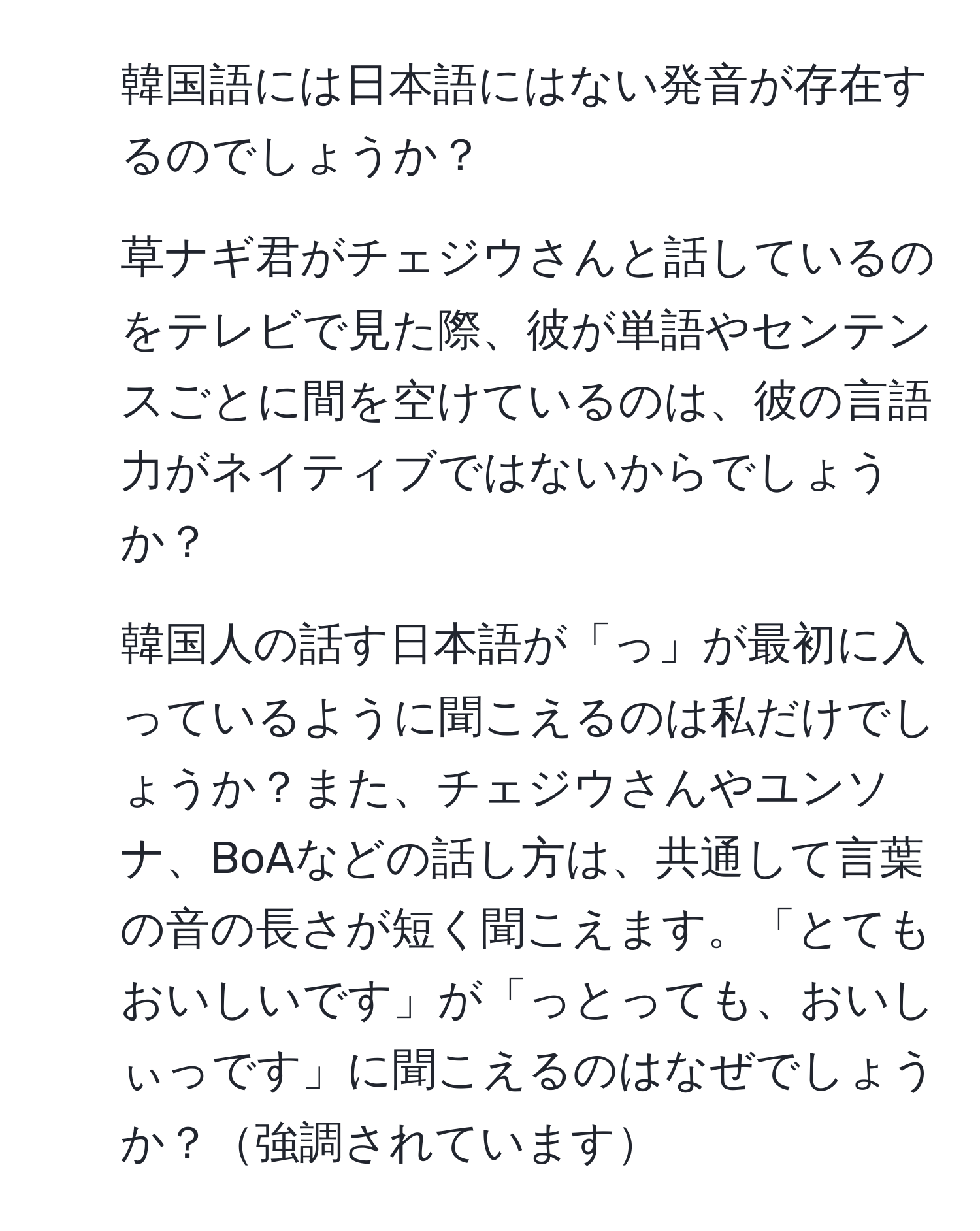 韓国語には日本語にはない発音が存在するのでしょうか？

2. 草ナギ君がチェジウさんと話しているのをテレビで見た際、彼が単語やセンテンスごとに間を空けているのは、彼の言語力がネイティブではないからでしょうか？

3. 韓国人の話す日本語が「っ」が最初に入っているように聞こえるのは私だけでしょうか？また、チェジウさんやユンソナ、BoAなどの話し方は、共通して言葉の音の長さが短く聞こえます。「とてもおいしいです」が「っとっても、おいしぃっです」に聞こえるのはなぜでしょうか？強調されています