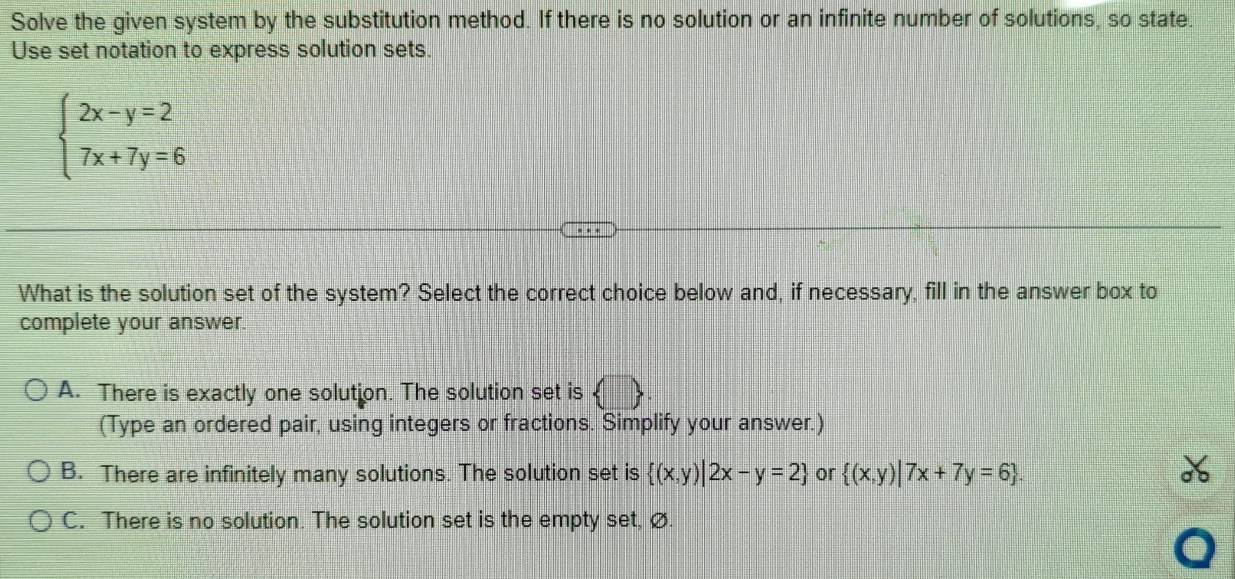 Solve the given system by the substitution method. If there is no solution or an infinite number of solutions, so state.
Use set notation to express solution sets.
beginarrayl 2x-y=2 7x+7y=6endarray.
What is the solution set of the system? Select the correct choice below and, if necessary, fill in the answer box to
complete your answer.
A. There is exactly one solution. The solution set is ( 
(Type an ordered pair, using integers or fractions. Simplify your answer.)
B. There are infinitely many solutions. The solution set is  (x,y)|2x-y=2 or  (x,y)|7x+7y=6
C. There is no solution. The solution set is the empty set, ∅.