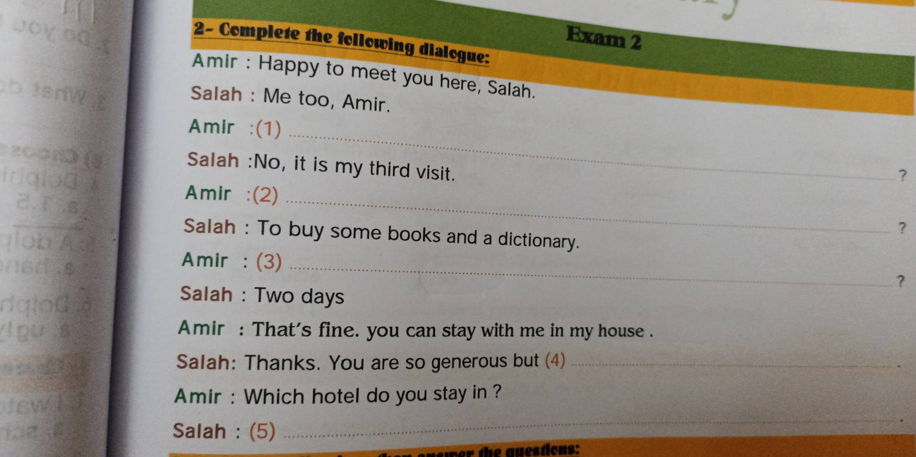 Exam 2 
2- Complete the following dialogue: 
Amir : Happy to meet you here, Salah. 
Salah : Me too, Amir. 
Amir :(1)_ 
Salah :No, it is my third visit. 
？ 
Amir :(2)_ 
? 
Salah : To buy some books and a dictionary. 
Amir :(3)_ 
？ 
Salah : Two days 
Amir : That's fine. you can stay with me in my house . 
Salah: Thanks. You are so generous but (4)_ 
Amir : Which hotel do you stay in ? 
Salah : (5) 
_ 
ver the auestions: