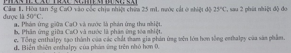 Phăn II: Cầu Trăc NgHiệm đùng Sải
Câu 1. Hòa tan 5g CaO vào cốc chịu nhiệt chứa 25 mL nước cất ở nhiệt độ 25°C , sau 2 phút nhiệt độ đo
được là 50°C.
a. Phản ứng giữa CaO và nước là phản ứng thu nhiệt.
b. Phân ứng giữa CaO và nước là phản ứng tỏa nhiệt.
c. Tổng enthalpy tạo thành của các chất tham gia phản ứng trên lớn hơn tổng enthalpy của sản phẩm.
d. Biến thiên enthalpy của phản ứng trên nhỏ hơn 0.