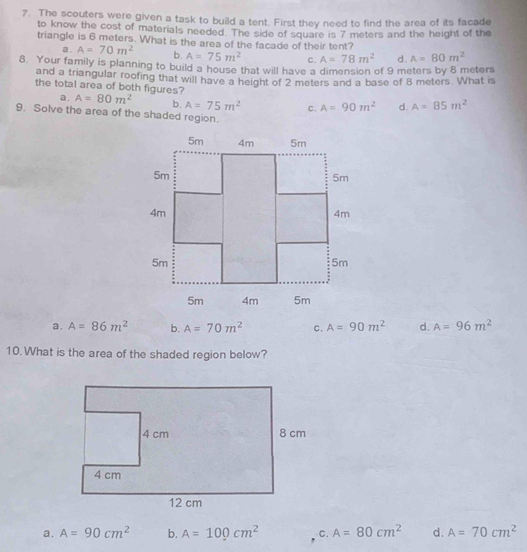 The scouters were given a task to build a tent. First they need to find the area of its facade
to know the cost of materials needed. The side of square is 7 meters and the height of the
triangle is 6 meters. What is the area of the facade of their tent?
a. A=70m^2 b. A=75m^2
C. A=78m^2 d. A=80m^2
8. Your family is planning to build a house that will have a dimension of 9 meters by 8 meters
and a triangular roofing that will have a height of 2 meters and a base of 8 meters. What is
the total area of both figures?
a. A=80m^2 b. A=75m^2
C. A=90m^2 d. A=85m^2
9. Solve the area of the shaded region.
a. A=86m^2 b. A=70m^2 C. A=90m^2 d. A=96m^2
10. What is the area of the shaded region below?
a. A=90cm^2 b. A=100cm^2 、C. A=80cm^2 d. A=70cm^2