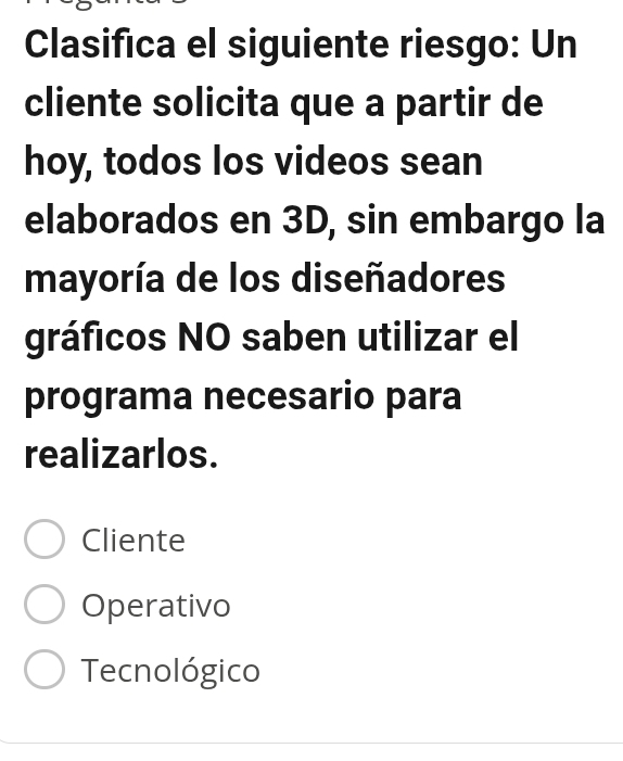 Clasifica el siguiente riesgo: Un
cliente solicita que a partir de
hoy, todos los videos sean
elaborados en 3D, sin embargo la
mayoría de los diseñadores
gráficos NO saben utilizar el
programa necesario para
realizarlos.
Cliente
Operativo
Tecnológico