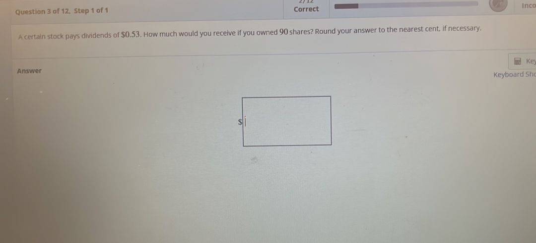 of 12, Step 1 of 1 Correct 
Inco 
A certain stock pays dividends of $0.53. How much would you receive if you owned 90 shares? Round your answer to the nearest cent, if necessary. 
Ke 
Answer 
Keyboard Shc