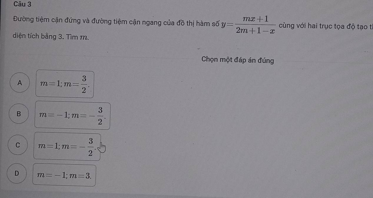 Đường tiệm cận đứng và đường tiệm cận ngang của đồ thị hàm số y= (mx+1)/2m+1-x  cùng với hai trục tọa độ tạo tỉ
diện tích bằng 3. Tìm m.
Chọn một đáp án đúng
A m=1; m= 3/2 .
B m=-1; m=- 3/2 .
C m=1; m=- 3/2 
D m=-1; m=3.