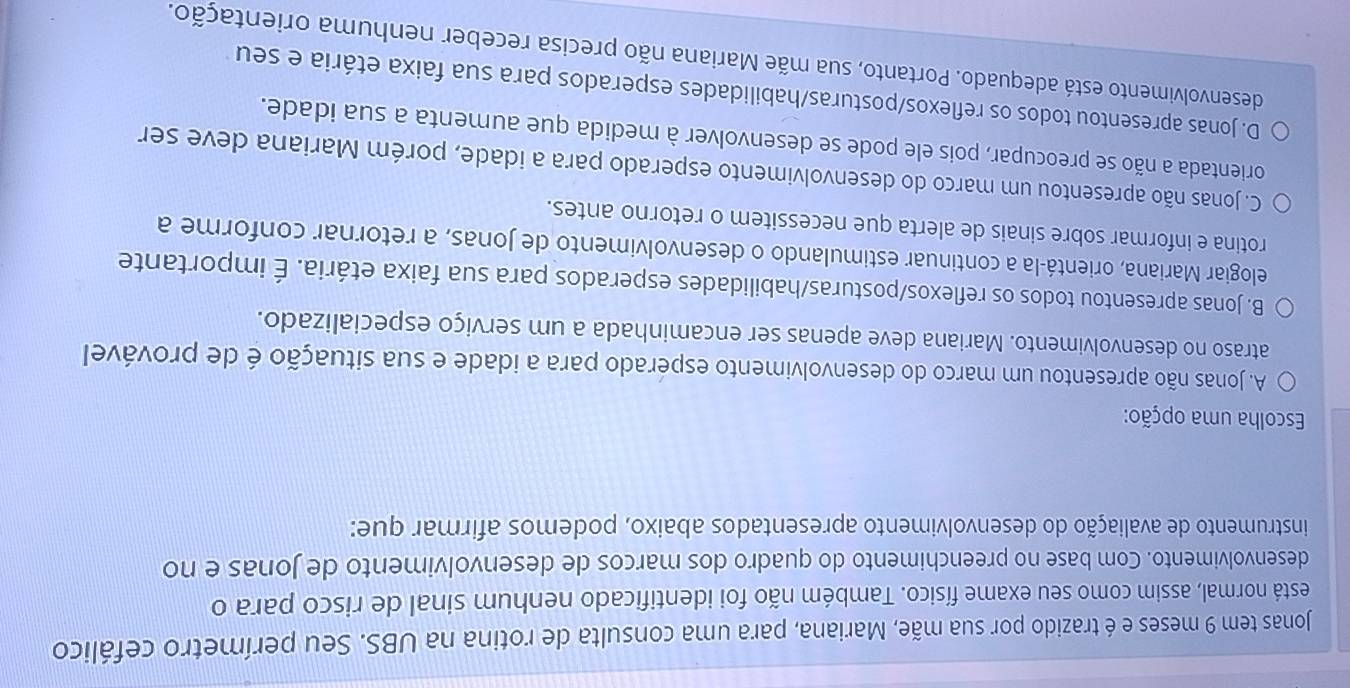 Jonas tem 9 meses e é trazido por sua mãe, Mariana, para uma consulta de rotina na UBS. Seu perímetro cefálico
está normal, assim como seu exame físico. Também não foi identificado nenhum sinal de risco para o
desenvolvimento. Com base no preenchimento do quadro dos marcos de desenvolvimento de Jonas e no
instrumento de avaliação do desenvolvimento apresentados abaixo, podemos afirmar que:
Escolha uma opção:
A. Jonas não apresentou um marco do desenvolvimento esperado para a idade e sua situação é de provável
atraso no desenvolvimento. Mariana deve apenas ser encaminhada a um serviço especializado.
B. Jonas apresentou todos os reflexos/posturas/habilidades esperados para sua faixa etária. É importante
elogiar Mariana, orientá-la a continuar estimulando o desenvolvimento de Jonas, a retornar conforme a
rotina e informar sobre sinais de alerta que necessitem o retorno antes.
C. Jonas não apresentou um marco do desenvolvimento esperado para a idade, porém Mariana deve ser
orientada a não se preocupar, pois ele pode se desenvolver à medida que aumenta a sua idade.
D. Jonas apresentou todos os reflexos/posturas/habilidades esperados para sua faixa etária e seu
desenvolvimento está adequado. Portanto, sua mãe Mariana não precisa receber nenhuma orientação.