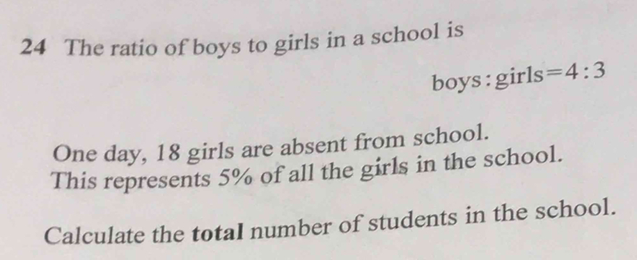 The ratio of boys to girls in a school is 
boys : girls =4:3
One day, 18 girls are absent from school. 
This represents 5% of all the girls in the school. 
Calculate the totaI number of students in the school.