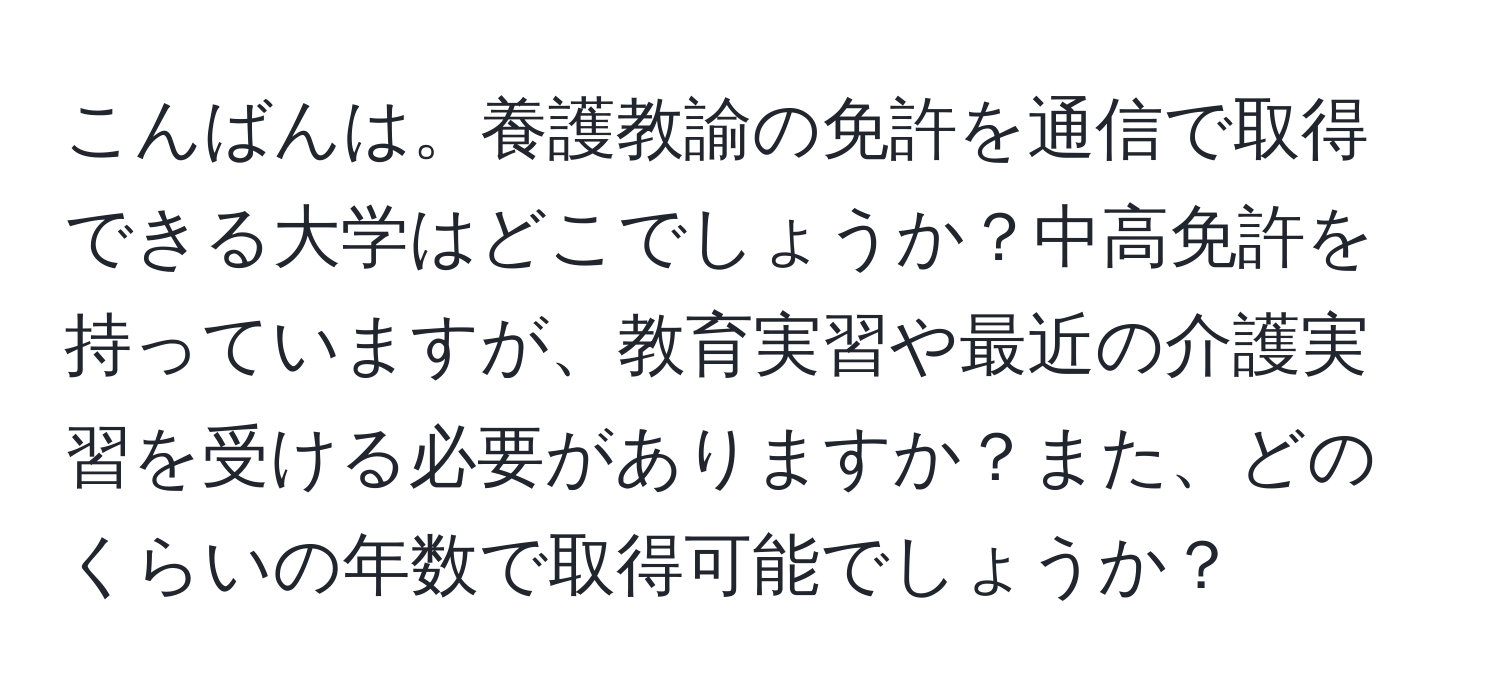 こんばんは。養護教諭の免許を通信で取得できる大学はどこでしょうか？中高免許を持っていますが、教育実習や最近の介護実習を受ける必要がありますか？また、どのくらいの年数で取得可能でしょうか？