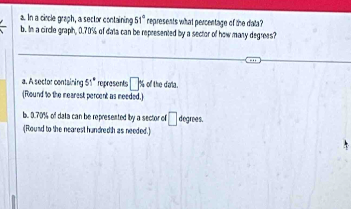 In a circle graph, a sector containing 51° represents what percentage of the data?
b. In a circle graph, 0.70% of data can be represented by a sector of how many degrees?
a. A sector containing 51° represents □ % of the daia.
(Round to the nearest percent as needed.)
b. 0.70% of data can be represented by a sector of □ degrees.
(Round to the nearest hundredth as needed.)