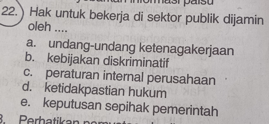 22.) Hak untuk bekerja di sektor publik dijamin
oleh ....
a. undang-undang ketenagakerjaan
b. kebijakan diskriminatif
c. peraturan internal perusahaan
d. ketidakpastian hukum
e. keputusan sepihak pemerintah