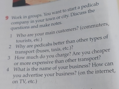 Work in groups. You want to start a pedicab 
company in your town or city. Discuss the 
questions and make notes. 
1 Who are your main customers? (commuters, 
tourists, etc.) 
2 Why are pedicabs better than other types of 
transport (buses, taxis, etc.)? 
3 How much do you charge? Are you cheaper 
or more expensive than other transport? 
4 What is the name of your business? How can 
you advertise your business? (on the internet, 
on TV, etc.)