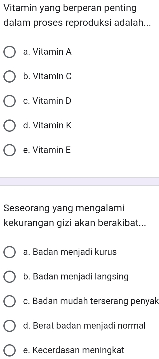 Vitamin yang berperan penting
dalam proses reproduksi adalah...
a. Vitamin A
b. Vitamin C
c. Vitamin D
d. Vitamin K
e. Vitamin E
Seseorang yang mengalami
kekurangan gizi akan berakibat...
a. Badan menjadi kurus
b. Badan menjadi langsing
c. Badan mudah terserang penyak
d. Berat badan menjadi normal
e. Kecerdasan meningkat