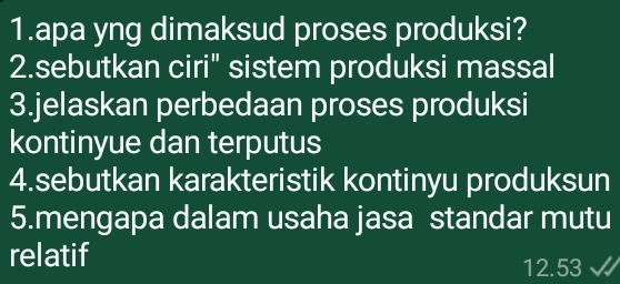 apa yng dimaksud proses produksi? 
2.sebutkan ciri" sistem produksi massal 
3.jelaskan perbedaan proses produksi 
kontinyue dan terputus 
4.sebutkan karakteristik kontinyu produksun 
5.mengapa dalam usaha jasa standar mutu 
relatif 12.53