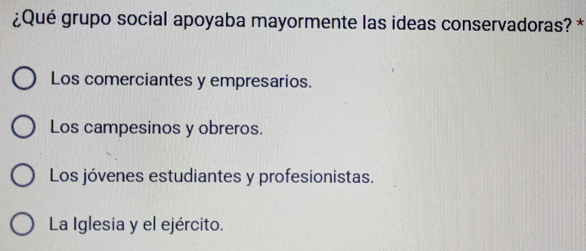 ¿Qué grupo social apoyaba mayormente las ideas conservadoras? *
Los comerciantes y empresarios.
Los campesinos y obreros.
Los jóvenes estudiantes y profesionistas.
La Iglesia y el ejército.