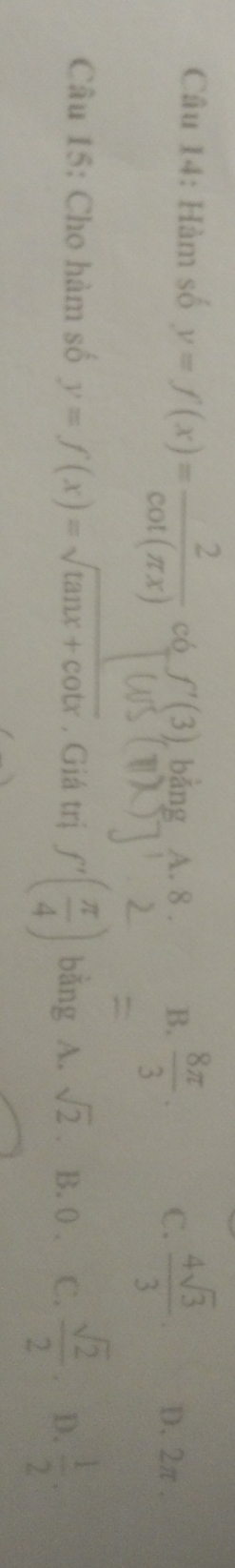 Hàm số y=f(x)= 2/cot (π x)  có f'(3), bảng A. 8. B.  8π /3 . C.  4sqrt(3)/3  D. 2π.
Câu 15: Cho hàm số y=f(x)=sqrt(tan x+cot x). Giá trị f'( π /4 ) bǎng 0° A. sqrt(2) B. 0. C.  sqrt(2)/2 . D.  1/2 .