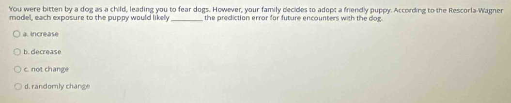 You were bitten by a dog as a child, leading you to fear dogs. However, your family decides to adopt a friendly puppy. According to the Rescorla-Wagner
model, each exposure to the puppy would likely_ the prediction error for future encounters with the dog.
a. increase
b. decrease
c. not change
d. randomly change