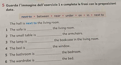 Guarda l’immagine dell’esercizio 1 e completa le frasi con le preposizioni 
date. 
next to 。 between 。 near 。 under 。 on 。 in 。 next to 
The hall is next to the living room. 
1 The sofa is _the living room. 
2 The small table is _the armchairs. 
3 The lamp is _the bookcase in the living room. 
4 The bed is _the window. 
5 The bathroom is _the bedroom. 
6 The wardrobe is _the bed.