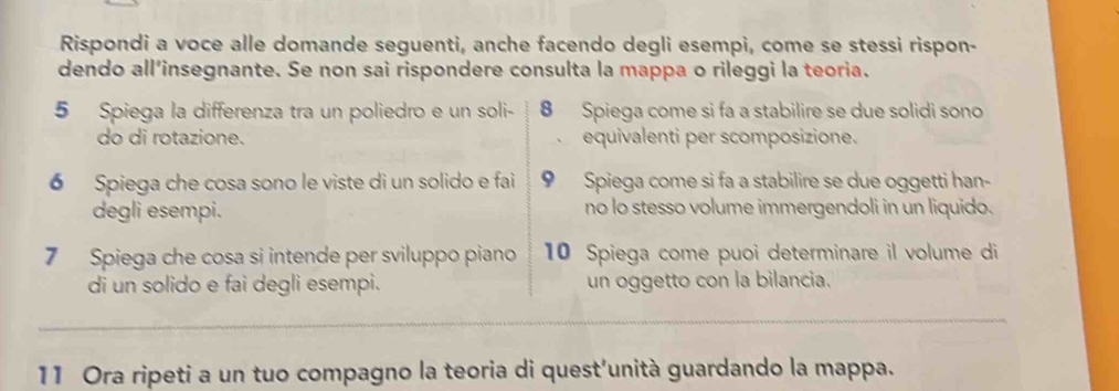 Rispondi a voce alle domande seguenti, anche facendo degli esempi, come se stessi rispon- 
dendo all’insegnante. Se non sai rispondere consulta la mappa o rileggi la teoria. 
5 Spiega la differenza tra un poliedro e un soli- 8 Spiega come si fa a stabilire se due solidi sono 
do di rotazione. 、 equivalenti per scomposizione. 
6 Spiega che cosa sono le viste di un solido e fai 9 Spiega come si fa a stabilire se due oggetti han- 
degli esempi. no lo stesso volume immergendoli in un liquido. 
7 Spiega che cosa si intende per sviluppo piano 10 Spiega come puoi determinare il volume di 
di un solido e fai degli esempi. un oggetto con la bilancia. 
11 Ora ripeti a un tuo compagno la teoria di quest'unità guardando la mappa.