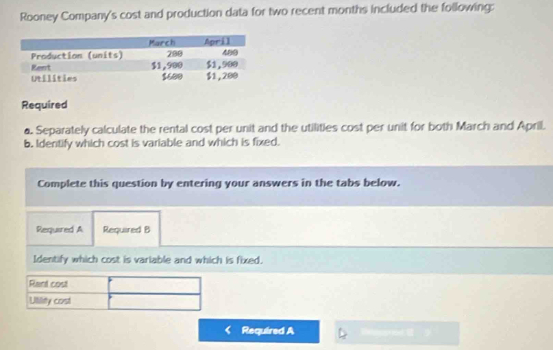 Rooney Company's cost and production data for two recent months included the following: 
Required 
a. Separately calculate the rental cost per unit and the utilities cost per unit for both March and April. 
b. Identify which cost is variable and which is fixed. 
Complete this question by entering your answers in the tabs below. 
Required A Required B 
Identify which cost is variable and which is fixed. 
Rent cost 
Utility cost 
Required A