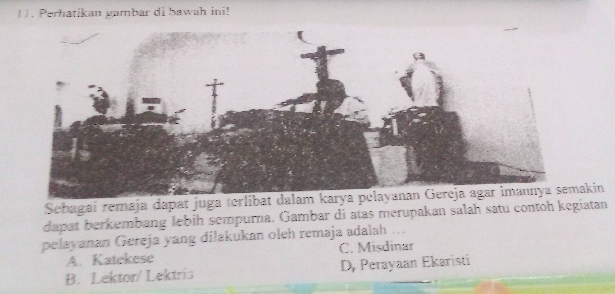 Perhatikan gambar di bawah ini!
Sebagaí remaja dapat juga terlibaakin
dapat berkembang lebih sempurna. Gambar di atas merupakan salah satu contoh kegiatan
pelayanan Gereja yang dilakukan oleh remaja adalah ...
A. Katekese C. Misdinar
B. Lektor/ Lektris D, Perayaan Ekaristi