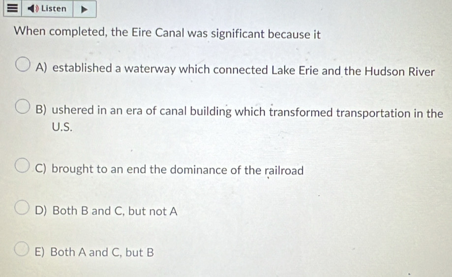 Listen
When completed, the Eire Canal was significant because it
A) established a waterway which connected Lake Erie and the Hudson River
B) ushered in an era of canal building which transformed transportation in the
U.S.
C) brought to an end the dominance of the railroad
D) Both B and C, but not A
E) Both A and C, but B