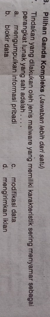 Pilihan Ganda Kompleks (Jawaban lebih dari satu)
. Tindakan yang dilakukan oleh jenis malware yang memiliki karakteristik sering menyamar sebagai
perangkat lunak yang sah adalah . . . .
a. mengumpulkan informasi pribadi c. modifikasi data
b. blokir data d. mengirimkan iklan