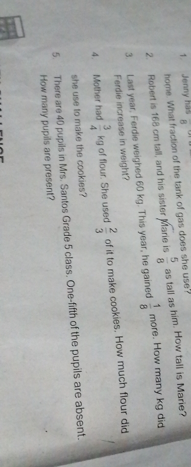 Jenny has overline 8
home. What fraction of the tank of gas does she use? 
2. Robert is 168 cm tall, and his sister Marie is  5/8  as tall as him. How tall is Marie? 
3. Last year, Ferdie weighed 60 kg. This year, he gained  1/8 mor e. How many kg did 
Ferdie increase in weight? 
4. Mother had  3/4 kg of flour. She used  2/3  of it to make cookies. How much flour did 
she use to make the cookies? 
5. There are 40 pupils in Mrs. Santos Grade 5 class. One-fifth of the pupils are absent. 
How many pupils are present?