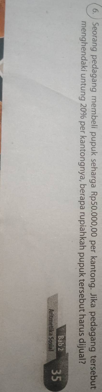 ) Seorang pedagang membeli pupuk seharga Rp50.000,00 per kantong. Jika pedagang tersebut 
menghendaki untung 20% per kantongnya, berapa rupiahkah pupuk tersebut harus dijual? 
Bab 2 35
Aritmetika Sosial