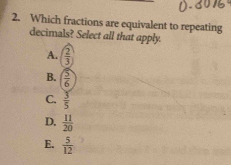 Which fractions are equivalent to repeating
decimals? Select all that apply.
A.  2/3 
B.  5/6 
C.  3/5 
D.  11/20 
E.  5/12 