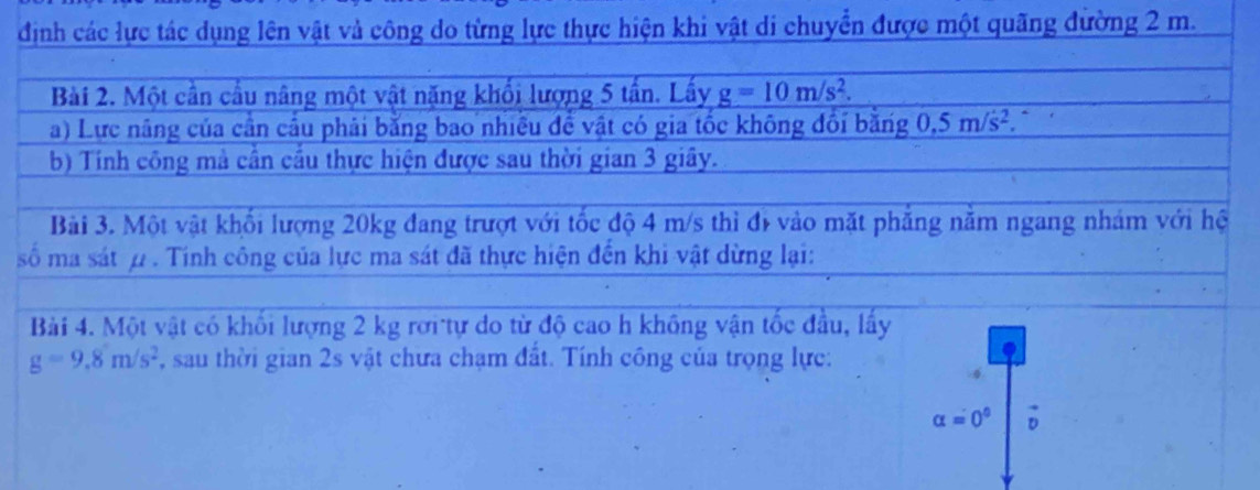 định các lực tác dụng lên vật và công do từng lực thực hiện khi vật di chuyển được một quãng đường 2 m. 
Bài 2. Một cần cầu nâng một vật năng khối lượng 5 tần. Lấy g=10m/s^2. 
a) Lực năng của cân cầu phải bằng bao nhiều để vật có gia tốc không đổi băng 0.5m/s^2. ` 
b) Tính công mà cần cầu thực hiện được sau thời gian 3 giây. 
Bài 3. Một vật khối lượng 20kg đang trượt với tốc độ 4 m/s thì đị vào mặt phẳng năm ngang nhám với hệ 
số ma sát ω . Tinh công của lực ma sát đã thực hiện đến khi vật dừng lại: 
Bài 4. Một vật có khối lượng 2 kg rơi tự do từ độ cao h không vận tốc đầu, lấy
g=9.8m/s^2 , sau thời gian 2s vật chưa chạm đất. Tính công của trọng lực:
alpha =0°