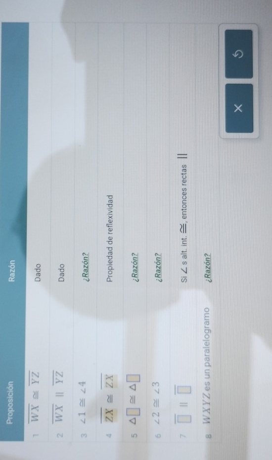 Proposición Razón 
1 overline WX≌ overline YZ
Dado 
2 overline WXparallel overline YZ
Dado 
3 ∠ 1≌ ∠ 4
¿Razón? 
4 overline ZX≌ overline ZX Propiedad de reflexividad 
5 △ □ ≌ △ □
¿Razón? 
6 ∠ 2≌ ∠ 3
¿Razón? 
7 overline □ parallel overline □  alt. int. — , entonces rectas 
Si ∠ s
§ WXYZ es un paralelogramo ¿Razón? 
×