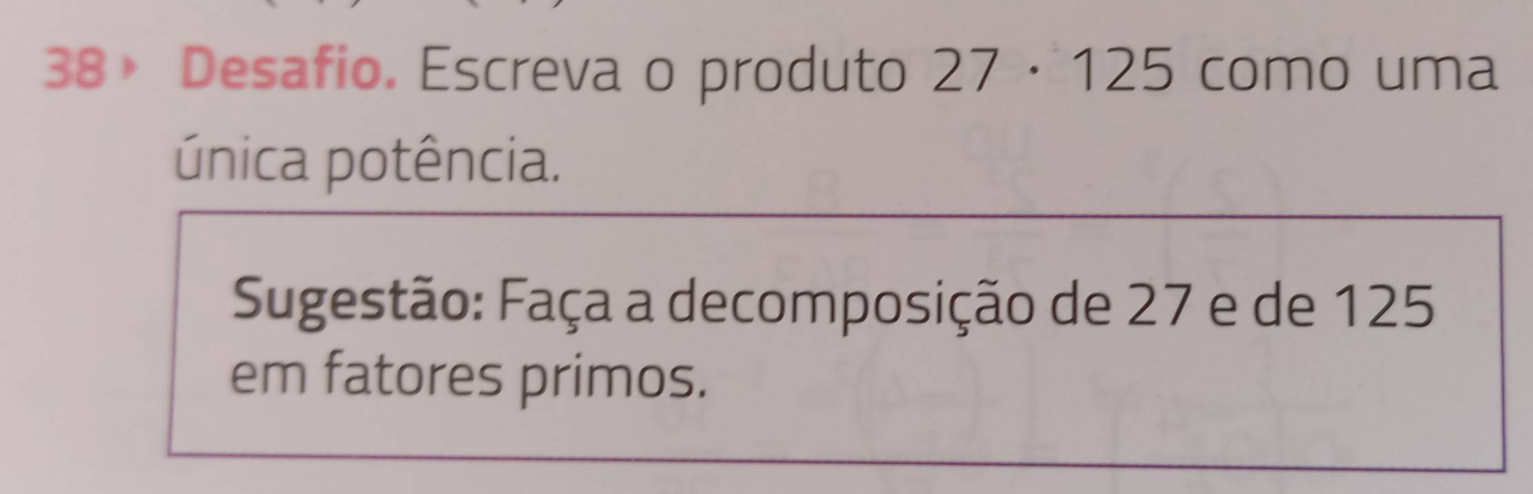 38》 Desafio. Escreva o produto 27· 125 como uma 
única potência. 
Sugestão: Faça a decomposição de 27 e de 125
em fatores primos.