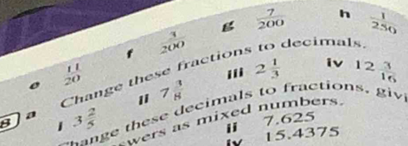  3/200  g  7/200  h  1/250 
decimals. 
Change these fraction 
e  11/20 
i 2 1/3  iv 12 3/16 
1 7 3/8 
n e these decimals to fractions. gi 
8]a 3 2/5  1 7.625
wers as mixed number . 
1
15.4375