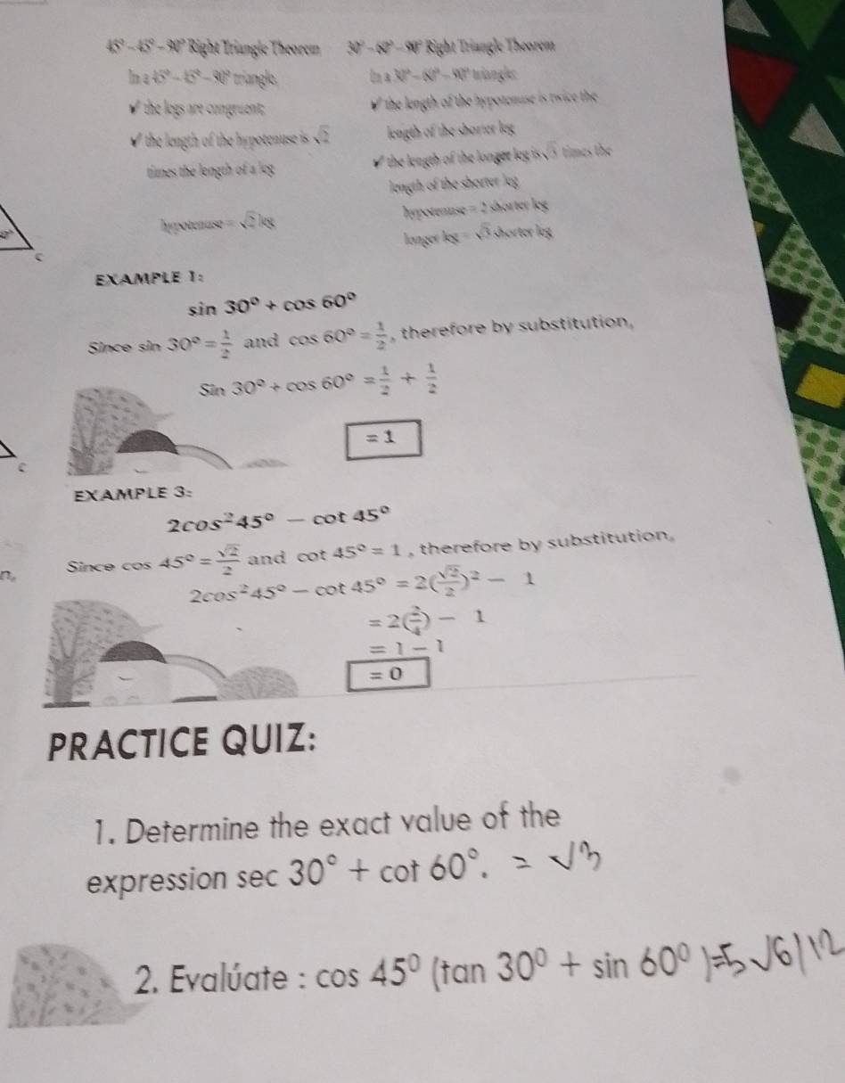 45^2-15^2-30° Right Triangle Theorem 30^2-50^2-90° Right Triangle Theorem
3.32^2-(8)^2-90^2
In a 45°-6°-90° triangle. triangl: 
✔ the logs are congruent; ' he length of the hypotenuse is twice the 
I the length of the hypotenuse is sqrt(2) length of the shorter leg 
times the length of a log the length of the longer leg is sqrt(3) times the 
length of the shorter leg
27° shorter leg
bypotenuse=sqrt(2)kg
hypotenuse =2
langer leg -sqrt(3) Khörter leg 
EXAMPLE 1:
sin 30°+cos 60°
Since sin 30°= 1/2  and cos 60°= 1/2  , therefore by substitution,
Sin30°+cos 60°= 1/2 + 1/2 
=1
c 
EXAMPLE 3:
2cos^245°-cot 45°
No Since cos 45°= sqrt(2)/2  and cot 45°=1 , therefore by substitution .
2cos^245°-cot 45°=2( sqrt(2)/2 )^2-1
=2( 2/4 )-1
=1-1
=0
PRACTICE QUIZ: 
1. Determine the exact value of the 
expression sec 30°+cot 60°. 
2. Evalúate : cos 45° (tan 30°+sin 60°