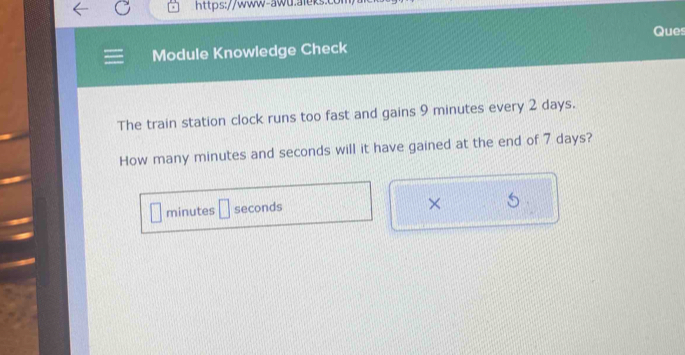 Ques 
Module Knowledge Check 
The train station clock runs too fast and gains 9 minutes every 2 days. 
How many minutes and seconds will it have gained at the end of 7 days?
minutes □ seconds
×