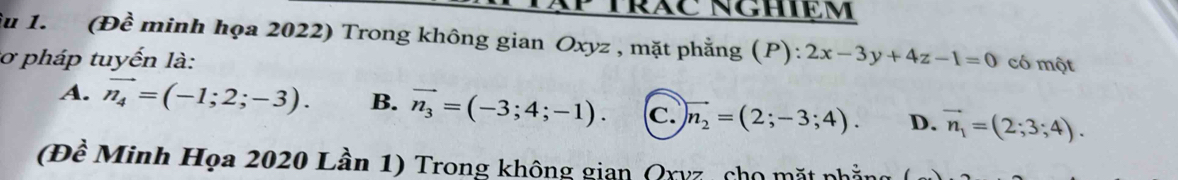 êu 1. (Đề minh họa 2022) Trong không gian Oxyz , mặt phẳng (P):
3ơ pháp tuyến là: 2x-3y+4z-1=0 có một
A. vector n_4=(-1;2;-3). B. vector n_3=(-3;4;-1). c. vector n_2=(2;-3;4). D. vector n_1=(2;3;4). 
(Đề Minh Họa 2020 Lần 1) Trong không gian Qxyz, cho mặt phẳng