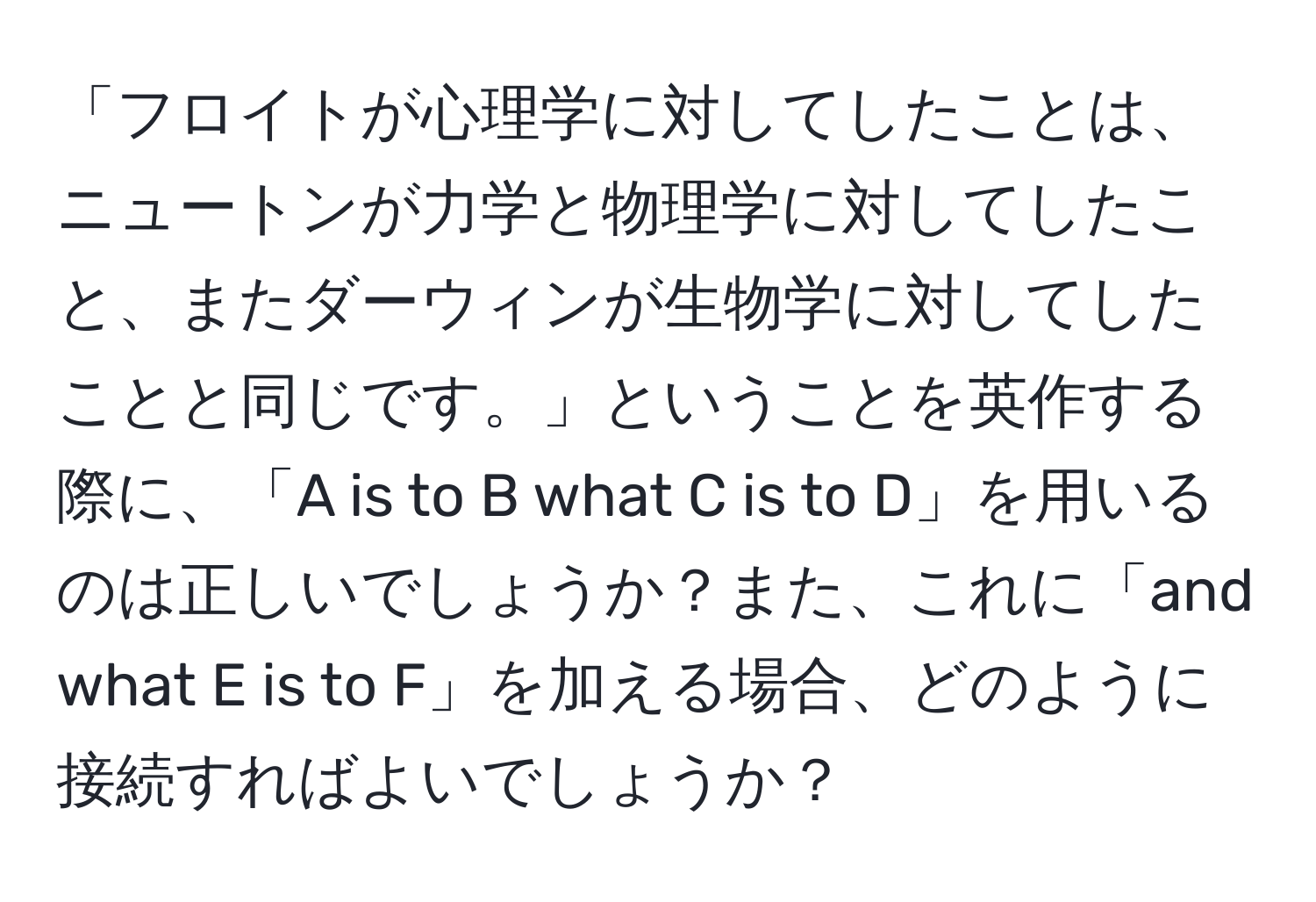 「フロイトが心理学に対してしたことは、ニュートンが力学と物理学に対してしたこと、またダーウィンが生物学に対してしたことと同じです。」ということを英作する際に、「A is to B what C is to D」を用いるのは正しいでしょうか？また、これに「and what E is to F」を加える場合、どのように接続すればよいでしょうか？