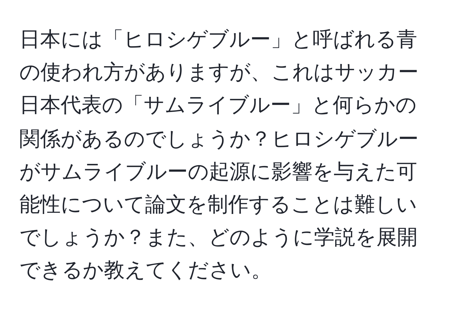 日本には「ヒロシゲブルー」と呼ばれる青の使われ方がありますが、これはサッカー日本代表の「サムライブルー」と何らかの関係があるのでしょうか？ヒロシゲブルーがサムライブルーの起源に影響を与えた可能性について論文を制作することは難しいでしょうか？また、どのように学説を展開できるか教えてください。